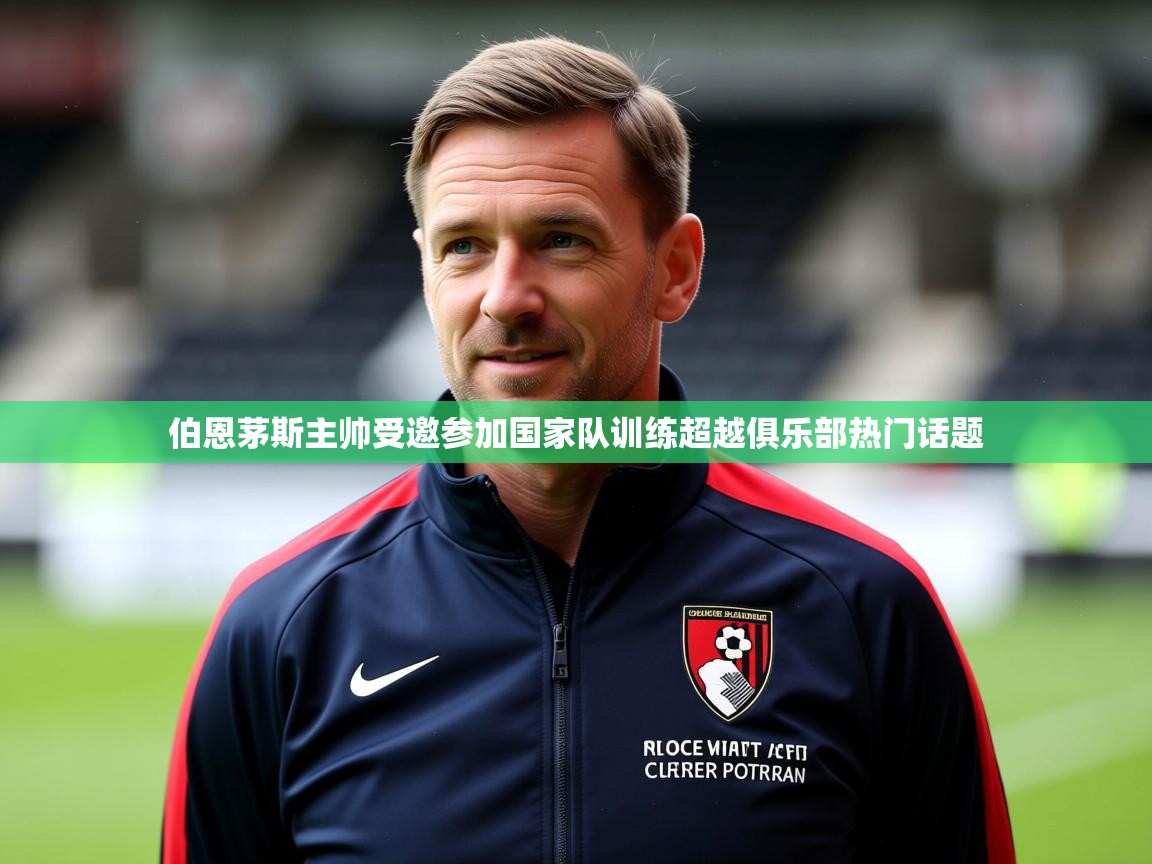2025米兰体育app官网入口官方伯恩茅斯主帅受邀参加国家队训练超越俱乐部热门话题  第1张