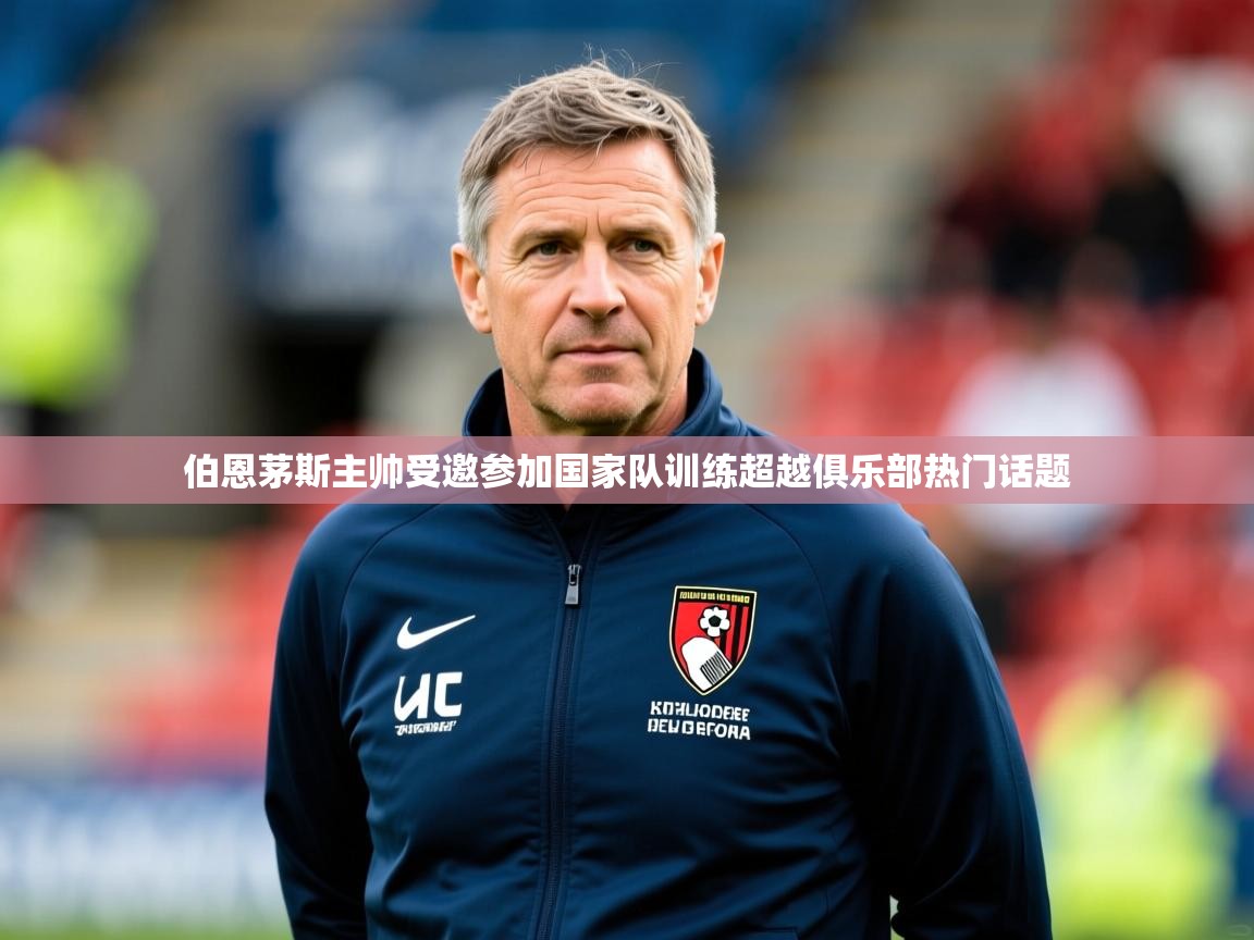2025米兰体育app官网入口官方伯恩茅斯主帅受邀参加国家队训练超越俱乐部热门话题  第3张